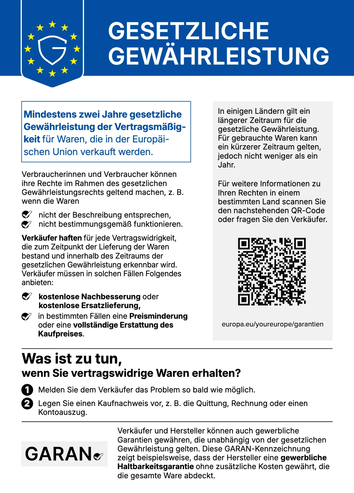Gesetzliche Gewährleistung: Mindestens zwei Jahre gesetzliche Gewährleistung der Vertragsmäßigkeit für Waren, die in der Europäischen Union verkauft werden. Verbraucherinnen und Verbraucher können ihre Rechte geltend machen, z. B. wenn die Waren nicht der Beschreibung entsprechen oder nicht bestimmungsgemäß funktionieren. Verkäufer haften für jede Vertragswidrigkeit, die zum Zeitpunkt der Lieferung bestand und innerhalb des Gewährleistungszeitraums erkennbar wird, und müssen kostenlose Nachbesserung oder Ersatzlieferung, in bestimmten Fällen Preisminderung oder vollständige Erstattung des Kaufpreises anbieten. Was ist zu tun: 1. Melden Sie dem Verkäufer das Problem so bald wie möglich. 2. Legen Sie einen Kaufnachweis vor, z. B. die Quittung, Rechnung oder einen Kontoauszug. In einigen Ländern gilt ein längerer Zeitraum; für gebrauchte Waren kann ein kürzerer Zeitraum gelten, jedoch nicht weniger als ein Jahr. Weitere Informationen: europa.eu/youreurope/garantien